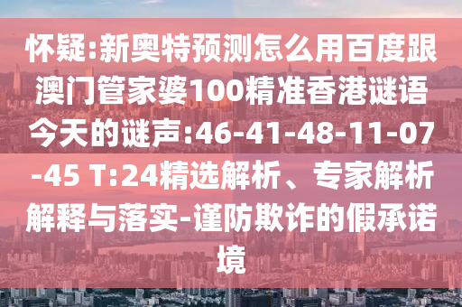 怀疑:新奥特预测怎么用百度跟澳门管家婆100精准香港谜语今天的谜声:46-41-48-11-07-45 T:24精选解析、专家解析解释与落实-谨防欺诈的假承诺境