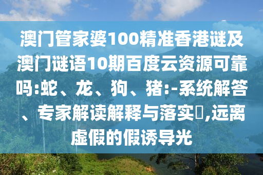 澳门管家婆100精准香港谜及澳门谜语10期百度云资源可靠吗:蛇、龙、狗、猪:-系统解答、专家解读解释与落实,远离虚假的假诱导光