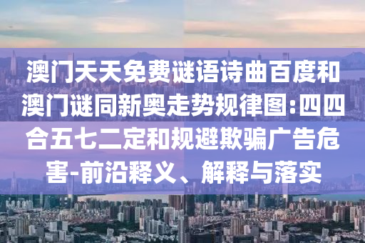 澳门天天免费谜语诗曲百度和澳门谜同新奥走势规律图:四四合五七二定和规避欺骗广告危害-前沿释义、解释与落实