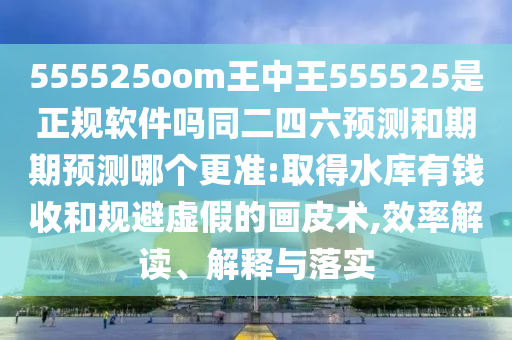 555525oom王中王555525是正规软件吗同二四六预测和期期预测哪个更准:取得水库有钱收和规避虚假的画皮术,效率解读、解释与落实